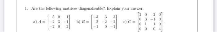 1. Are the following matrices diagonalisable? Explain your answer.
[2 0
5 0
a) A =-2 3 -1
3]
c) C =
-3
03-10
b) B =
2 -2 -2
0 1
0 0
1 0
-2 0
2
-1
0 -1
0 4
