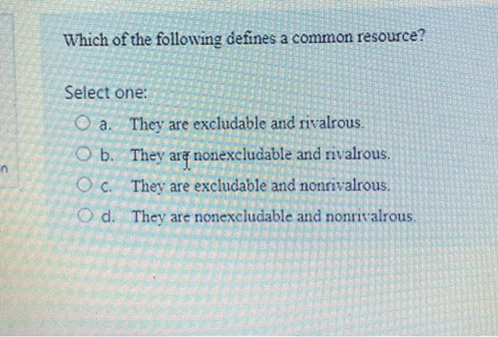 Which of the following defines a common resource?
Select one:
O a. They are excludable and rivalrous.
O b. They ara nonexcludable and rivalrous.
in
O c. They are excludable and nonrivalrous.
O d. They are nonexcludable and nonrivalrous.
