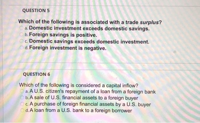 QUESTION 5
Which of the following is associated with a trade surplus?
a. Domestic investment exceeds domestic savings.
b. Foreign savings is positive.
Oc. Domestic savings exceeds domestic investment.
Od. Foreign investment is negative.
QUESTION 6
Which of the following is considered a capital inflow?
Oa. A U.S. citizen's repayment of a loan from a foreign bank
Ob.A sale of U.S. financial assets to a foreign buyer
Oc. A purchase of foreign financial assets by a U.S. buyer
d. A loan from a U.S. bank to a foreign borrower
