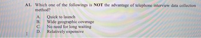 Al. Which one of the followings is NOT the advantage of telephone interview data collection
method?
Quick to launch
В.
Wide geographic coverage
С.
No need for long waiting
Relatively expensive
A.
D.
