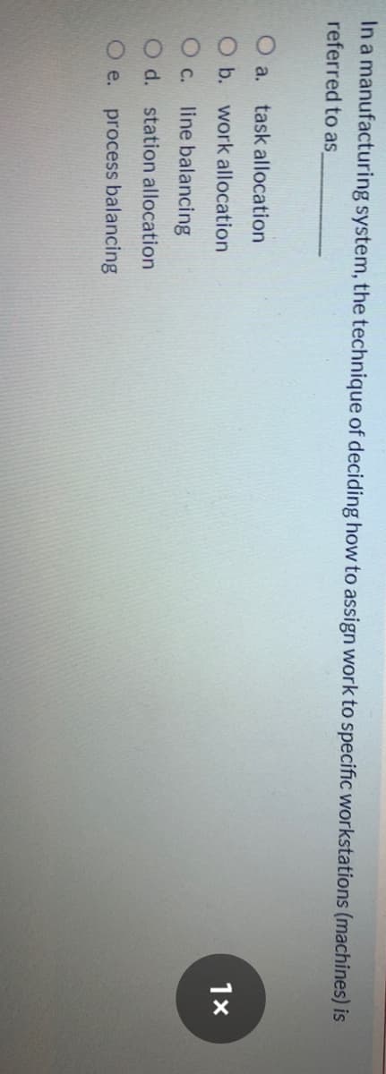In a manufacturing system, the technique of deciding how to assign work to specific workstations (machines) is
referred to as
O a.
task allocation
O b. work allocation
line balancing
d. station allocation
O e.
process balancing
