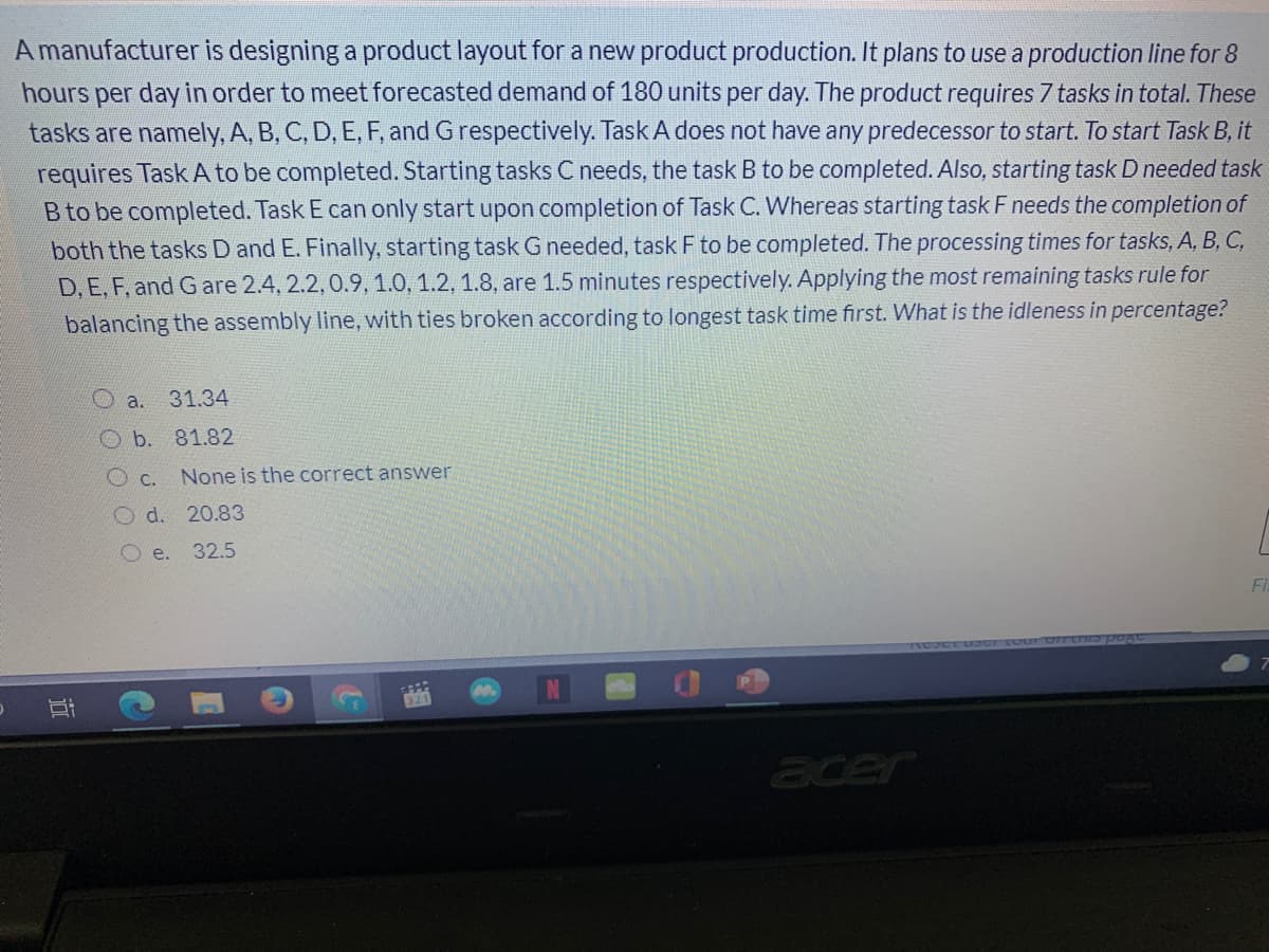 A manufacturer is designing a product layout for a new product production. It plans to use a production line for 8
hours per day in order to meet forecasted demand of 180 units per day. The product requires 7 tasks in total. These
tasks are namely, A, B, C, D, E, F, and Grespectively. Task A does not have any predecessor to start. To start Task B, it
requires Task A to be completed. Starting tasks C needs, the task B to be completed. Also, starting task D needed task
B to be completed. Task E can only start upon completion of Task C. Whereas starting task F needs the completion of
both the tasks D and E. Finally, starting task G needed, task F to be completed. The processing times for tasks, A, B, C,
D, E, F, and G are 2.4, 2.2, 0.9, 1.0, 1.2, 1.8, are 1.5 minutes respectively. Applying the most remaining tasks rule for
balancing the assembly line, with ties broken according to longest task time first. What is the idleness in percentage?
a. 31.34
O b. 81.82
O c.
None is the correct answer
O d. 20.83
O e. 32.5
Fi
acer
近
