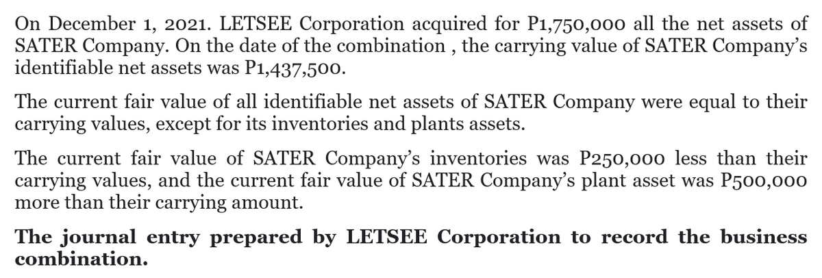 On December 1, 2021. LETSEE Corporation acquired for P1,750,000 all the net assets of
SATER Company. On the date of the combination , the carrying value of SATER Company's
identifiable net assets was P1,437,500.
The current fair value of all identifiable net assets of SATER Company were equal to their
carrying values, except for its inventories and plants assets.
The current fair value of SATER Company's inventories was P250,000 less than their
carrying values, and the current fair value of SATER Company's plant asset was P500,000
more than their carrying amount.
The journal entry prepared by LETSEE Corporation to record the business
combination.
