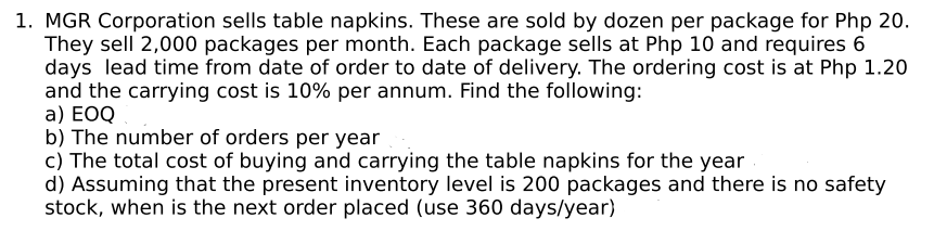 1. MGR Corporation sells table napkins. These are sold by dozen per package for Php 20.
They sell 2,000 packages per month. Each package sells at Php 10 and requires 6
days lead time from date of order to date of delivery. The ordering cost is at Php 1.20
and the carrying cost is 10% per annum. Find the following:
a) EOQ
b) The number of orders per year
c) The total cost of buying and carrying the table napkins for the year
d) Assuming that the present inventory level is 200 packages and there is no safety
stock, when is the next order placed (use 360 days/year)