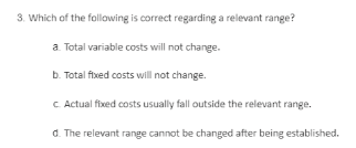 3. Which of the following is correct regarding a relevant range?
a Total variable costs will not change.
b. Total flxed costs will not change.
C Actual fixed costs usually fall outside the relevant range.
d. The relevant range cannot be changed after being established.
