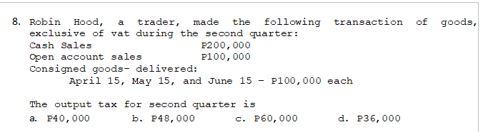 8. Robin Hood, a trader, made the following transaction of goods,
exclusive of vat during the second quarter:
Cash Sales
P200,000
Open account sales
P100,000
Consigned goods- delivered:
April 15, May 15, and June 15
P100,000 each
The output tax for second quarter is
b. P48,000
a. P40,000
d. P36,000
c. P60,000
