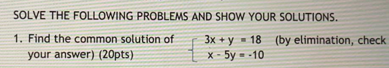 SOLVE THE FOLLOWING PROBLEMS AND SHOW YOUR SOLUTIONS.
1. Find the common solution of
your answer) (20pts)
3x + y = 18 (by elimination, check
X - 5y = -10
%3D
%3D

