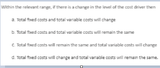 Within the relevant range, if there is a change in the level of the cost driver then
a. Total fixed costs and total variable costs will change
b. Totalfixed costs and total variable costs will remain the same
C. Total fixed costs will remain the same and total variable costs will change
d. Total fixed costs will change and total variable costs will remain the same.