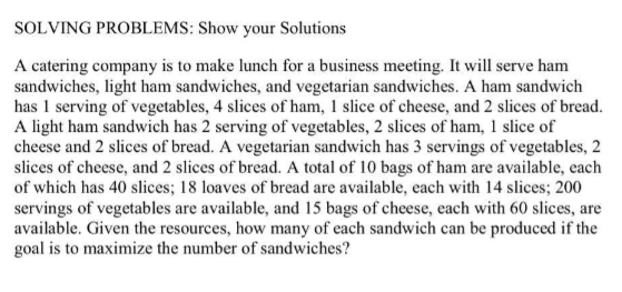 SOLVING PROBLEMS: Show your Solutions
A catering company is to make lunch for a business meeting. It will serve ham
sandwiches, light ham sandwiches, and vegetarian sandwiches. A ham sandwich
has 1 serving of vegetables, 4 slices of ham, 1 slice of cheese, and 2 slices of bread.
A light ham sandwich has 2 serving of vegetables, 2 slices of ham, 1 slice of
cheese and 2 slices of bread. A vegetarian sandwich has 3 servings of vegetables, 2
slices of cheese, and 2 slices of bread. A total of 10 bags of ham are available, each
of which has 40 slices; 18 loaves of bread are available, each with 14 slices; 200
servings of vegetables are available, and 15 bags of cheese, each with 60 slices, are
available. Given the resources, how many of each sandwich can be produced if the
goal is to maximize the number of sandwiches?
