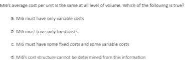 Miế's average cost per unit is the same at all level of volume. Which of the following is true?
a. Mi6 must have only variable costs
D. Mi6 must have only fixed costs
C Mi6 must have some fixed costs and some variable costs
d. Mi6's cost structure cannot be determined from this information
