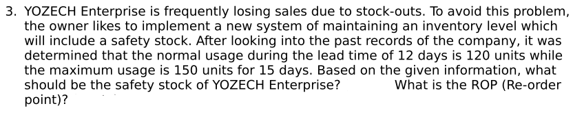 3. YOZECH Enterprise is frequently losing sales due to stock-outs. To avoid this problem,
the owner likes to implement a new system of maintaining an inventory level which
will include a safety stock. After looking into the past records of the company, it was
determined that the normal usage during the lead time of 12 days is 120 units while
the maximum usage is 150 units for 15 days. Based on the given information, what
should be the safety stock of YOZECH Enterprise?
What is the ROP (Re-order
point)?