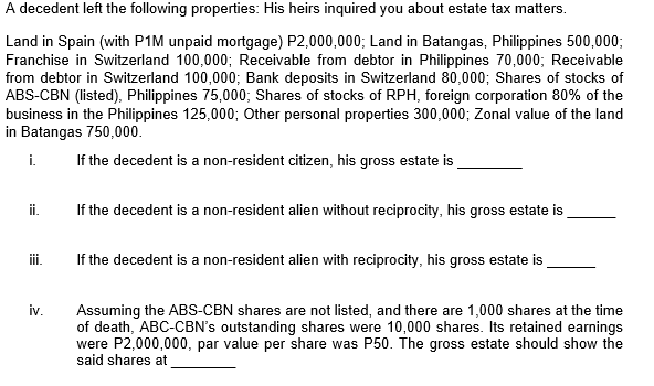 A decedent left the following properties: His heirs inquired you about estate tax matters.
Land in Spain (with P1M unpaid mortgage) P2,000,000; Land in Batangas, Philippines 500,000;
Franchise in Switzerland 100,000; Receivable from debtor in Philippines 70,000; Receivable
from debtor in Switzerland 100,000; Bank deposits in Switzerland 80,000; Shares of stocks of
ABS-CBN (listed), Philippines 75,000; Shares of stocks of RPH, foreign corporation 80% of the
business in the Philippines 125,000; Other personal properties 300,000; Zonal value of the land
in Batangas 750,000.
i.
If the decedent is a non-resident citizen, his gross estate is
i.
If the decedent is a non-resident alien without reciprocity, his gross estate is
ii.
If the decedent is a non-resident alien with reciprocity, his gross estate is
iv.
Assuming the ABs-CBN shares are not listed, and there are 1,000 shares at the time
of death, ABC-CBN's outstanding shares were 10,000 shares. Its retained earnings
were P2,000,000, par value per share was P50. The gross estate should show the
said shares at
