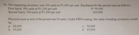 56. The beginning inventory was 100 units at P1,000 per unit. Purchases for the period were as follows:
First batch, 900 units at P1,100 per unit
Second batch, 500 units at P1,200 per unit
P 99,000
600,000
Physical count at end of the period was 50 units. Under FIFO costing, the value of ending inventory would
be
a 60,000
b. 55,000
c. 50,000
d. 45,000
