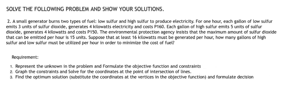SOLVE THE FOLLOWING PROBLEM AND SHOW YOUR SOLUTIONS.
2. A small generator burns two types of fuel: low sulfur and high sulfur to produce electricity. For one hour, each gallon of low sulfur
emits 3 units of sulfur dioxide, generates 4 kilowatts electricity and costs P160. Each gallon of high sulfur emits 5 units of sulfur
dioxide, generates 4 kilowatts and costs P150. The environmental protection agency insists that the maximum amount of sulfur dioxide
that can be emitted per hour is 15 units. Suppose that at least 16 kilowatts must be generated per hour, how many gallons of high
sulfur and low sulfur must be utilized per hour in order to minimize the cost of fuel?
Requirement:
1. Represent the unknown in the problem and Formulate the objective function and constraints
2. Graph the constraints and Solve for the coordinates at the point of intersection of lines.
3. Find the optimum solution (substitute the coordinates at the vertices in the objective function) and formulate decision
