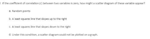 1. If the coeficient of correlation (7) between two variables is zero, how might a scatter diagram of these variable appear?
a. Random points
b. A least squares line that slopes up to the right
CA least squares line that slopes down to the right
d. Under this condition, a scatter diagram could not be plotted on a graph.
