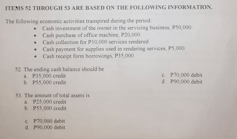 ITEMS 52 THROUGH 53 ARE BASED ON THE FOLLOWING INFORMATION.
The following economic activities transpired during the period:
Cash investment of the owner in the servicing business, P50,000
• Cash purchase of office machine, P20,000
Cash collection for P10,000 services rendered.
Cash payment for supplies used in rendering services, P5,000
Cash receipt form borrowings, P35,000.
52. The ending cash balance should be
a P35,000 credit
b. P55,000 credit
c. P70,000 debit
d. P90,000 debit
53. The amount of total assets is
a. P25,000 credit
b. P55,000 credit
c. P70,000 debit
d. P90,000 debit
