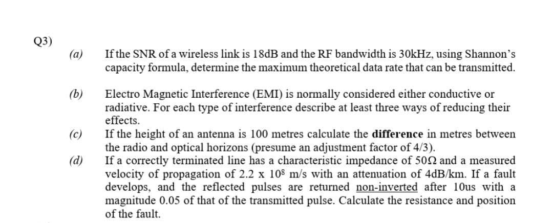 Q3)
(a)
If the SNR of a wireless link is 18dB and the RF bandwidth is 30kHz, using Shannon's
capacity formula, determine the maximum theoretical data rate that can be transmitted.
(b)
Electro Magnetic Interference (EMI) is normally considered either conductive or
radiative. For each type of interference describe at least three ways of reducing their
effects.
If the height of an antenna is 100 metres calculate the difference in metres between
the radio and optical horizons (presume an adjustment factor of 4/3).
If a correctly terminated line has a characteristic impedance of 502 and a measured
velocity of propagation of 2.2 x 108 m/s with an attenuation of 4dB/km. If a fault
develops, and the reflected pulses are returned non-inverted after 10us with a
magnitude 0.05 of that of the transmitted pulse. Calculate the resistance and position
of the fault.
(c)
(d)
