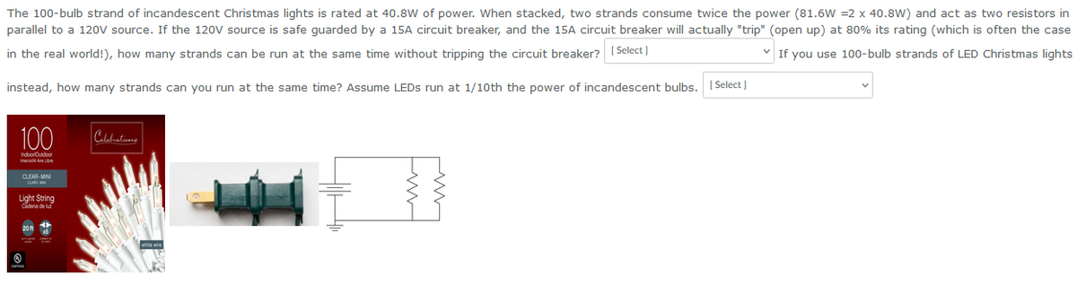 The 100-bulb strand of incandescent Christmas lights is rated at 40.8W of power. When stacked, two strands consume twice the power (81.6W =2 x 40.8W) and act as two resistors in
parallel to a 120V source. If the 120V source is safe guarded by a 15A circuit breaker, and the 15A circuit breaker will actually "trip" (open up) at 80% its rating (which is often the case
✓ If you use 100-bulb strands of LED Christmas lights
in the real world!), how many strands can be run at the same time without tripping the circuit breaker? [Select]
instead, how many strands can you run at the same time? Assume LEDs run at 1/10th the power of incandescent bulbs.
100
Indoor Outdoor
InteriorAl Aire Libre
CLEAR-MINI
Light String
Cadena de luz
20 ft
Celebrations
[Select]