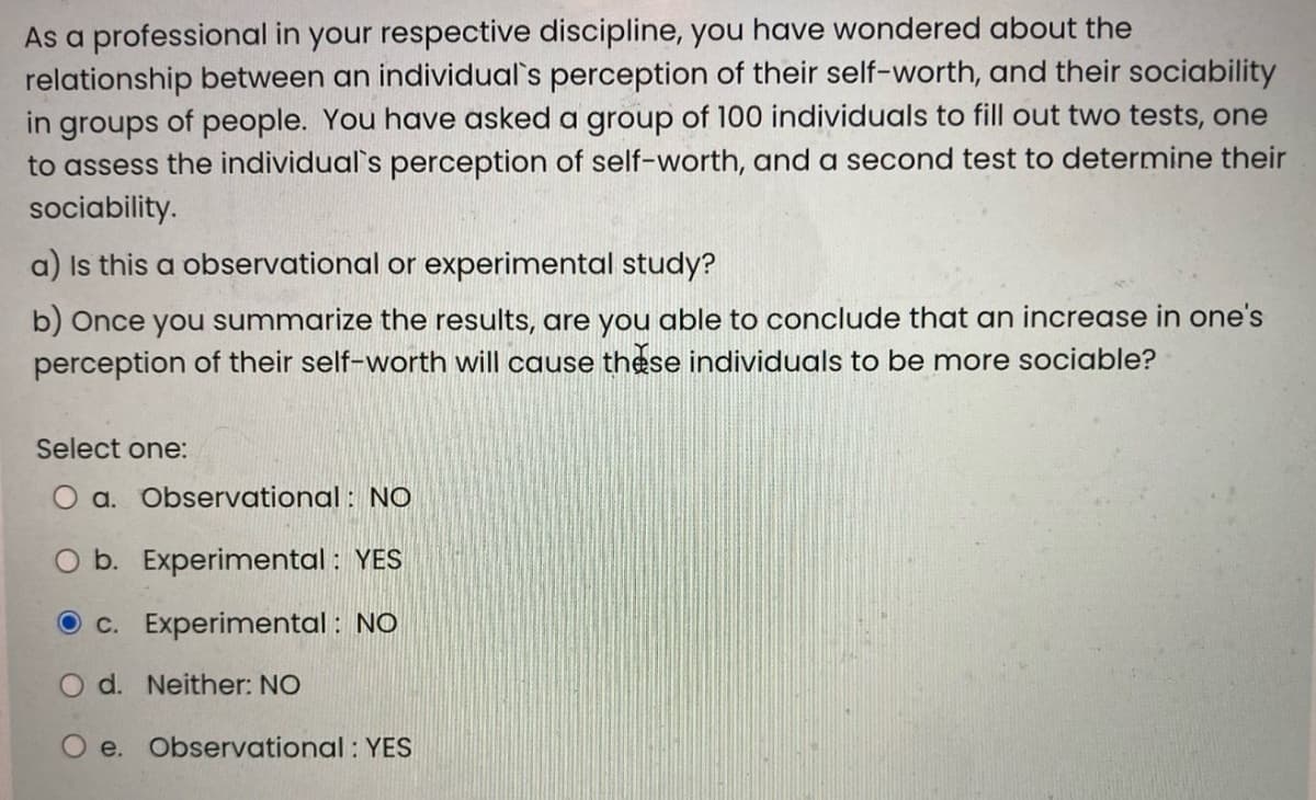 As a professional in your respective discipline, you have wondered about the
relationship between an individual's perception of their self-worth, and their sociability
in groups of people. You have asked a group of 100 individuals to fill out two tests, one
to assess the individual's perception of self-worth, and a second test to determine their
sociability.
a) Is this a observational or experimental study?
b) Once you summarize the results, are you able to conclude that an increase in one's
perception of their self-worth will cause these individuals to be more sociable?
Select one:
O a. Observational : NO
O b. Experimental : YES
O c. Experimental : NO
O d. Neither: NO
O e. Observational : YES
