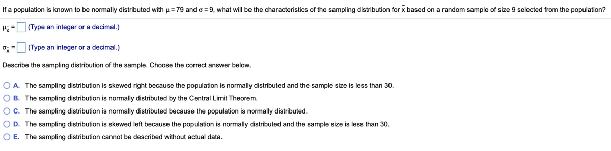 If a population
known to be normally distributed with u = 79 and o = 9, what will be the characteristics of the sampling distribution for x based on a random sample of size
selected from the population?
H; =
(Type an integer or a decimal.)
o: =
(Type an integer or a decimal.)
Describe the sampling distribution of the sample. Choose the correct answer below.
O A. The sampling distribution is skewed right because the population is normally distributed and the sample size is less than 30.
O B. The sampling distribution is normally distributed by the Central Limit Theorem.
OC. The sampling distribution is normally distributed because the population is normally distributed.
O D. The sampling distribution is skewed left because the population is normally distributed and the sample size is less than 30.
O E. The sampling distribution cannot be described without actual data.

