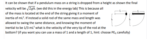 It can be shown that if a pendulum mass on a string is dropped from a height as shown the final
velocity will be /2gh. (we did this in the energy lab) This is because all
of the mass is located at the end of the string giving it a moment of
inertia of ml?. If instead a solid rod of the same mass and length was
allowed to swing the same distance, and knowing the moment of
inertial to be 1/3 mL? what is the velocity of the very tip of the rod at the
bottom? (if you want you can use a mass of 1 and a length of 1, hint: choose PE, carefully)
