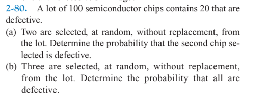 2-80. A lot of 100 semiconductor chips contains 20 that are
defective.
(a) Two are selected, at random, without replacement, from
the lot. Determine the probability that the second chip se-
lected is defective.
(b) Three are selected, at random, without replacement,
from the lot. Determine the probability that all are
defective.
