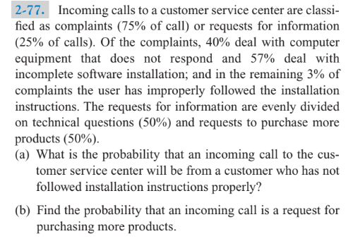 2-77. Incoming calls to a customer service center are classi-
fied as complaints (75% of call) or requests for information
(25% of calls). Of the complaints, 40% deal with computer
equipment that does not respond and 57% deal with
incomplete software installation; and in the remaining 3% of
complaints the user has improperly followed the installation
instructions. The requests for information are evenly divided
on technical questions (50%) and requests to purchase more
products (50%).
(a) What is the probability that an incoming call to the cus-
tomer service center will be from a customer who has not
followed installation instructions properly?
(b) Find the probability that an incoming call is a request for
purchasing more products.
