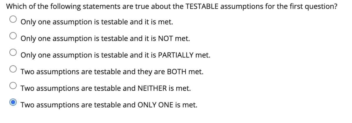 Which of the following statements are true about the TESTABLE assumptions for the first question?
Only one assumption is testable and it is met.
Only one assumption is testable and it is NOT met.
Only one assumption is testable and it is PARTIALLY met.
Two assumptions are testable and they are BOTH met.
Two assumptions are testable and NEITHER is met.
Two assumptions are testable and ONLY ONE is met.
