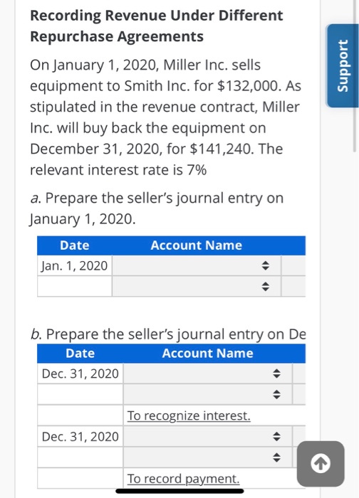 On January 1, 2020, Miller Inc. sells
equipment to Smith Inc. for $132,000. As
stipulated in the revenue contract, Miller
Inc. will buy back the equipment on
December 31, 2020, for $141,240. The
relevant interest rate is 7%
