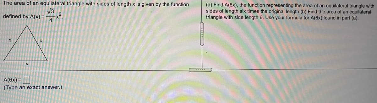 The area of an equilateral triangle with sides of length x is given by the function
V3
defined by A(x) =
4
(a) Find A(6x), the function representing the area of an equilateral triangle with
sides of length six times the original length.(b) Find the area of an equilateral
triangle with side length 6. Use your formula for A(6x) found in part (a).
A(6x) =|
(Type an exact answer.)
