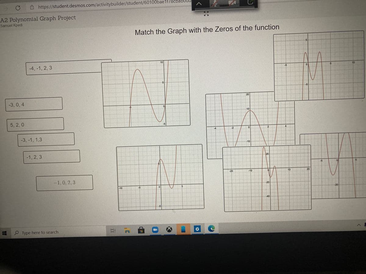 https://student.desmos.com/activitybuilder/student/60100bae1t/8cbabUda
A2 Polynomial Graph Project
Samuel Kpedi
Match the Graph with the Zeros of the function
10
-4, -1, 2, 3
10
-5
20
-3, 0, 4
10
5, 2, 0
2.
-3, -1, 1,3
-10
-1, 2, 3
20
-20
10
10
20
-1, 0, 2, 3
-20
-10
-5
-20
-40
-5
P Type here to search
