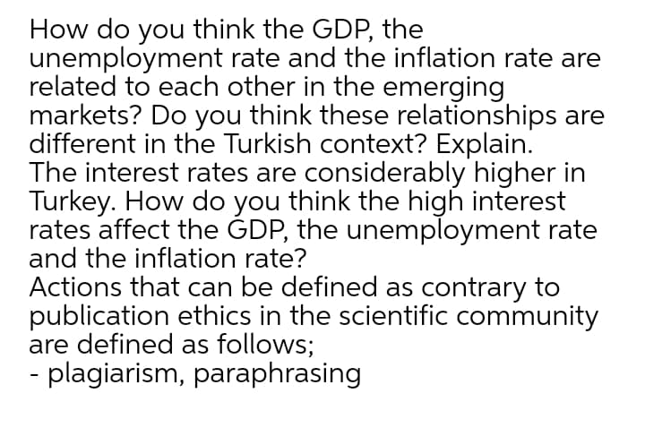 How do you think the GDP, the
unemployment rate and the inflation rate are
related to each other in the emerging
markets? Do you think these relationships are
different in the Turkish context? Explain.
The interest rates are considerably higher in
Turkey. How do you think the high interest
rates affect the ĠDP, the unemployment rate
and the inflation rate?
Actions that can be defined as contrary to
publication ethics in the scientific community
are defined as follows;
- plagiarism, paraphrasing
