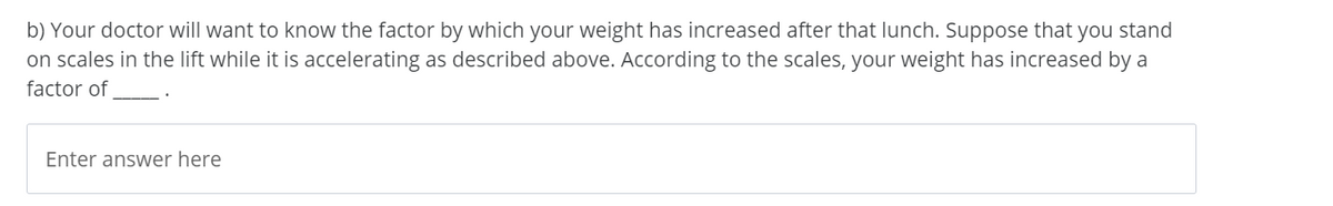b) Your doctor will want to know the factor by which your weight has increased after that lunch. Suppose that you stand
on scales in the lift while it is accelerating as described above. According to the scales, your weight has increased by a
factor of
Enter answer here

