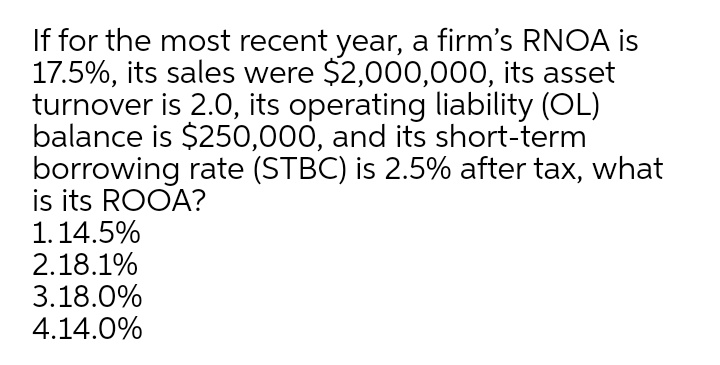 If for the most recent year, a firm's RNOA is
17.5%, its sales were $2,000,000, its asset
turnover is 2.0, its operating liability (OL)
balance is $250,000, and its short-term
borrowing rate (STBC) is 2.5% after tax, what
is its ROOA?
1.14.5%
2.18.1%
3.18.0%
4.14.0%

