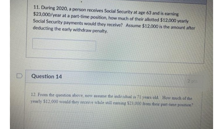 11. During 2020, a person receives Social Security at age 63 and is earning
$23,000/year at a part-time position, how much of their allotted $12,000 yearly
Social Security payments would they receive? Assume $12,000 is the amount after
deducting the early withdraw penalty.
Question 14
2 pts
12. From the question above, now assume the individual is 71 years old. How much of the
yearly $12,000 would they receive while still earning $23,000 from their part-time position?

