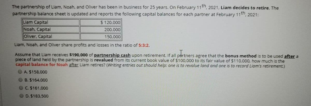 The partnership of Liam, Noah, and Oliver has been in business for 25 years. On February 11th, 2021, Liam decides to retire. The
partnership balance sheet is updated and reports the following capital balances for each partner at February 11th, 2021:
Liam Capital
Noah, Capital
Oliver, Capital
$ 120,000
200,000
150,000
Liam, Noah, and Oliver share profits and losses in the ratio of 5:3:2.
Assume that Liam receives $190,000 of partnership cash upon retirement. If all partners agree that the bonus method is to be used after a
piece of land held by the partnership is revalued from its current book value of $100,000 to its fair value of $110,000, how much is the
capital balance for Noah after Liam retires? (Writing entries out should help: one is to revalue land and one is to record Liam's retirement.)
A. $158,000
B. $164,000
C. $161,000
D. $183,500
