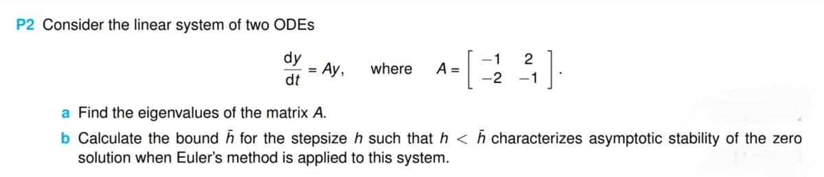 P2 Consider the linear system of two ODES
dy
dt
= Ay,
where A =
-1
2
[: ].
-2
a Find the eigenvalues of the matrix A.
b Calculate the bound for the stepsize h such that h <h characterizes asymptotic stability of the zero
solution when Euler's method is applied to this system.