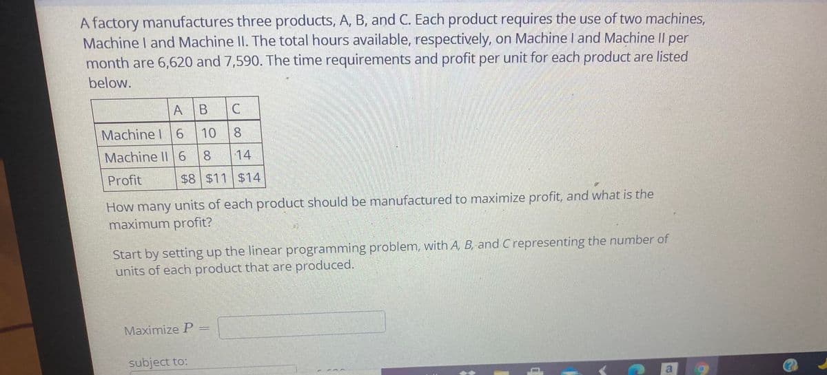 A factory manufactures three products, A, B, and C. Each product requires the use of two machines,
Machine I and Machine II. The total hours available, respectively, on Machine I and Machine Il per
month are 6,620 and 7,590. The time requirements and profit per unit for each product are listed
below.
A
Machine I 6
10
Machine II 6
14
Profit
$8 $11 $14
How many units of each product should be manufactured to maximize profit, and what is the
maximum profit?
Start by setting up the linear programming problem, with A, B, and C representing the number of
units of each product that are produced.
Maximize P
subject to:
a
CO
CO
