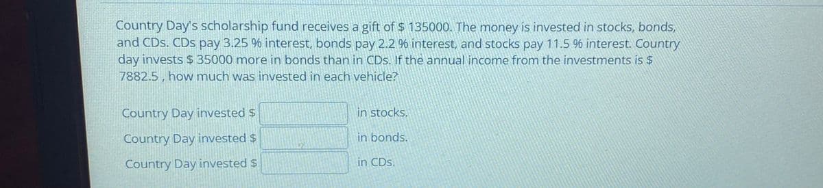 Country Day's scholarship fund receives a gift of $ 135000. The money is invested in stocks, bonds,
and CDs. CDs pay 3.25 % interest, bonds pay 2.2 % interest, and stocks pay 11.5 % interest. Country
day invests $35000 more in bonds than in CDs. If the annual income from the investments is $
7882.5 , how much was invested in each vehicle?
Country Day invested $
in stocks.
Country Day invested $
in bonds.
Country Day invested $
in CDs.
