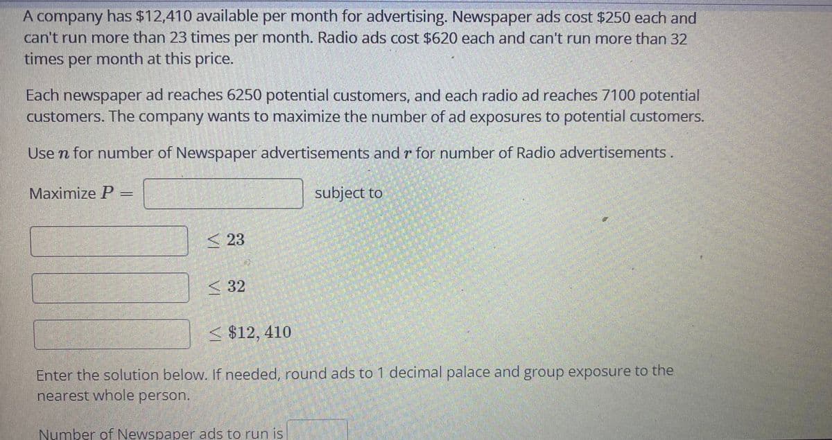 A company has $12,410 available per month for advertising. Newspaper ads cost $250 each and
can't run more than 23 times per month. Radio ads cost $620 each and can't run more than 32
times per month at this price.
Each newspaper ad reaches 6250 potential customers, and each radio ad reaches 7100 potential
customers. The company wants to maximize the number of ad exposures to potential customers.
Use n for number of Newspaper advertisements and r for number of Radio advertisements.
Maximize P
subject to
< 23
<32
< $12, 410
Enter the solution below. If needed, round ads to 1 decimal palace and group exposure to the
nearest whole person.
Number of Newspaper ads to run is
VI
