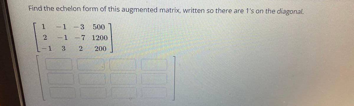 Find the echelon form of this augmented matrix, written so there are 1's on the diagonal.
-1 -3
500
2 1 -7 1200
-1
3
200
2.
