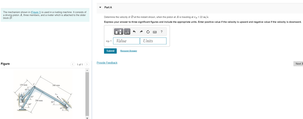The mechanism shown in (Figure 1) is used in a riveting machine. It consists of
a driving piston A, three members, and a riveter which is attached to the slider
block D.
Figure
D
150 mm
45°
45°
+
C
60⁰
200 mm
300 mm
30°
45°
1 of 1 >
Part A
Determine the velocity of D at the instant shown, when the piston at A is traveling at v₁ = 22 m/s.
Express your answer to three significant figures and include the appropriate units. Enter positive value if the velocity is upward and negative value if the velocity is downward.
UD =
Submit
μÀ
Value
Provide Feedback
Request Answer
Units
?
Next >