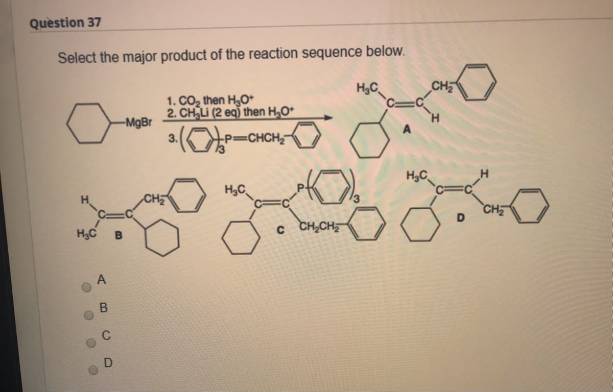 Question 37
Select the major product of the reaction sequence below.
H3C
CH
1. CO2 then H,O*
2. CH Li (2 eq) then H;O*
-MgBr
3.
CHCH
H,C
C3D
H3C
CH
D
H3C
c CH,CH
B
AB
