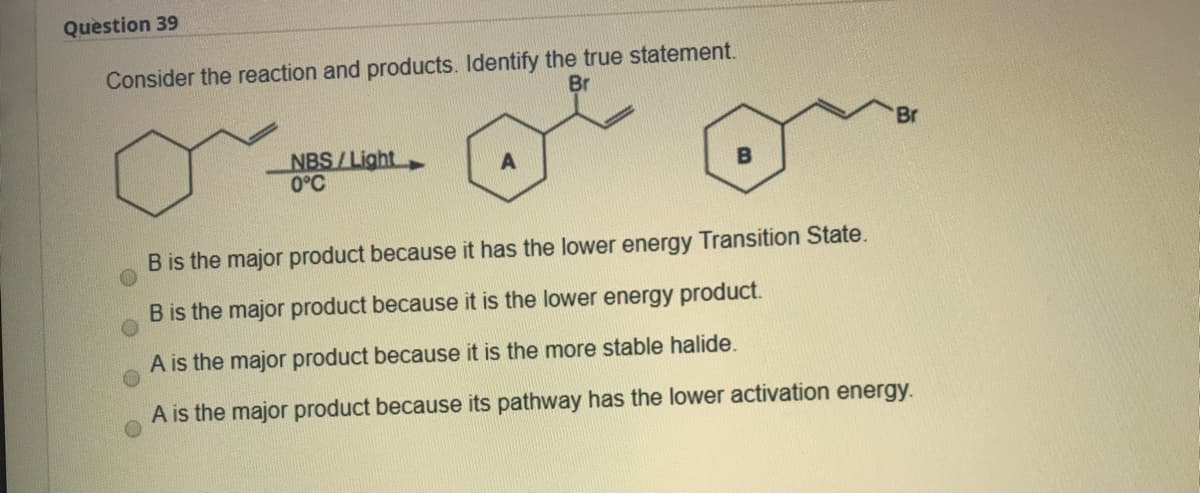 Question 39
Consider the reaction and products. Identify the true statement.
Br
Br
NBS/Light
0°C
B is the major product because it has the lower energy Transition State.
B is the major product because it is the lower energy product.
A is the major product because it is the more stable halide.
A is the major product because its pathway has the lower activation energy.

