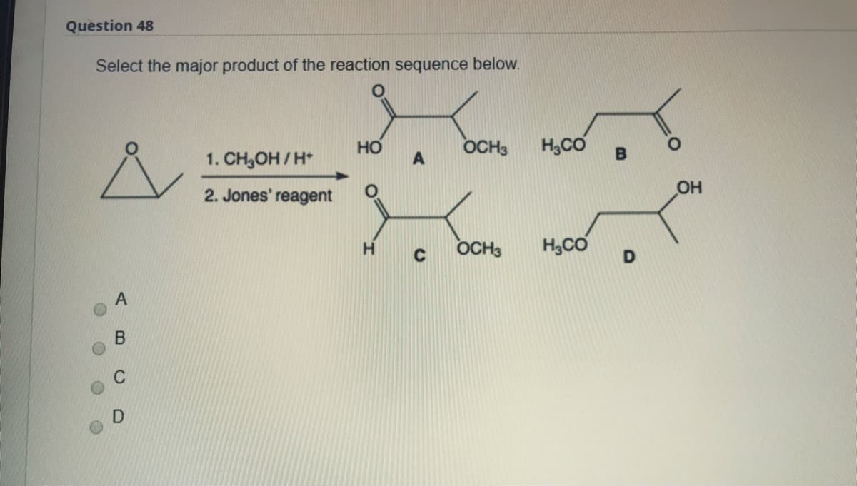 Question 48
Select the major product of the reaction sequence below.
HO
OCH3
H,CO
1. CH,OH / H*
2. Jones' reagent
OH
OCH3
H,CO
A B C
