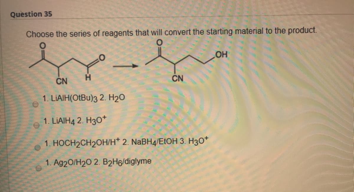 Question 35
Choose the series of reagents that will convert the starting material to the product.
HO
CN
ČN
1. LIAIH(OtBu)3 2. H2O
1. LIAIH4 2. H30*
1. HOCH2CH2OH/H* 2. NABH4/EtOH 3. H3O*
1. Ag20/H20 2. B2H6/diglyme

