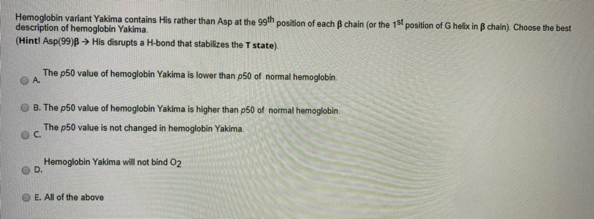 Hemoglobin variant Yakima contains His rather than Asp at the 99th
description of hemoglobin Yakima.
(Hint! Asp(99)B > His disrupts a H-bond that stabilizes the T state).
position of each B chain (or the 1st position of G helix in B chain). Choose the best
The p50 value of hemoglobin Yakima is lower than p50 of normal hemoglobin.
O B. The p50 value of hemoglobin Yakima is higher than p50 of normal hemoglobin.
The p50 value is not changed in hemoglobin Yakima.
C.
Hemoglobin Yakima will not bind O2
O D.
O E. All of the above
