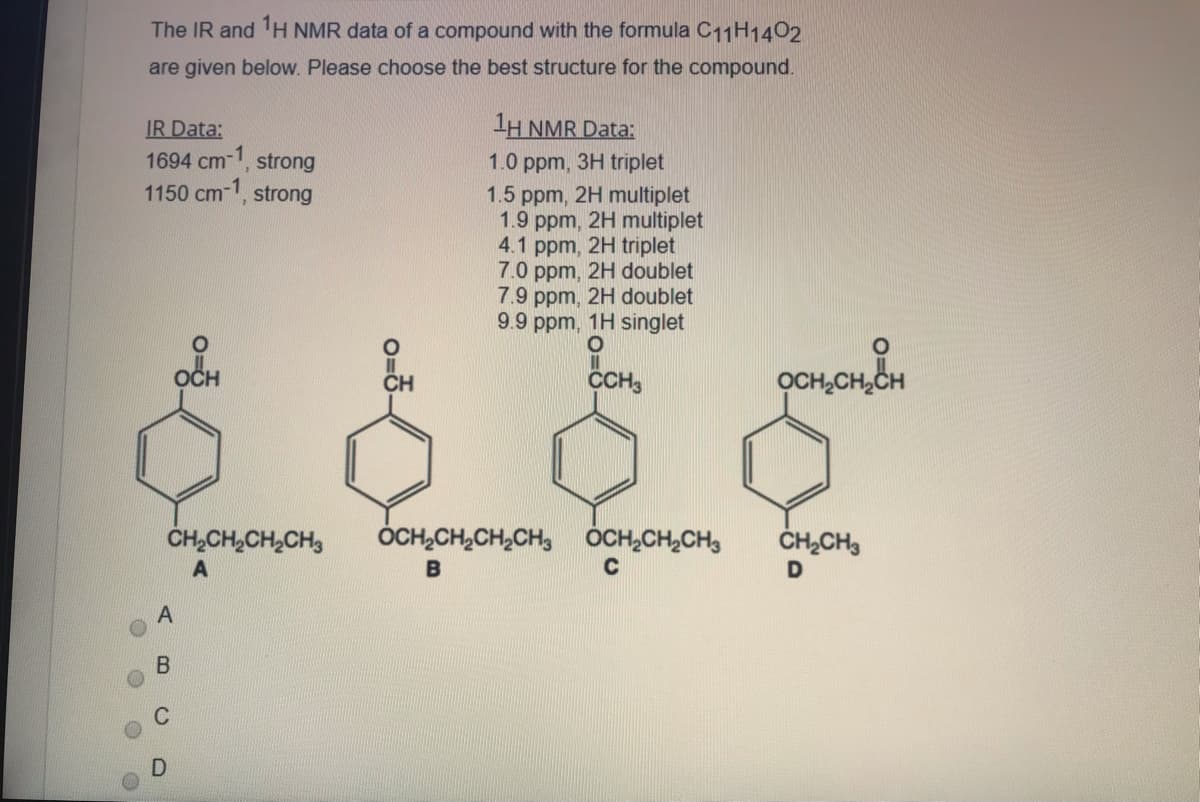 The IR and H NMR data of a compound with the formula C11H1402
are given below. Please choose the best structure for the compound.
1H NMR Data:
IR Data:
1694 cm-1, strong
1150 cm-1, strong
1.0 ppm, 3H triplet
1.5 ppm, 2H multiplet
1.9 ppm, 2H multiplet
4.1
2H triplet
ppm,
7.0 ppm, 2H doublet
7.9 ppm, 2H doublet
9.9 ppm, 1H singlet
OCH,CH,CH
CCH3
ČH,CH,CH,CH,
ÓCH,CH,CH,CH, ÓCH,CH,CH,
ČH,CH3
