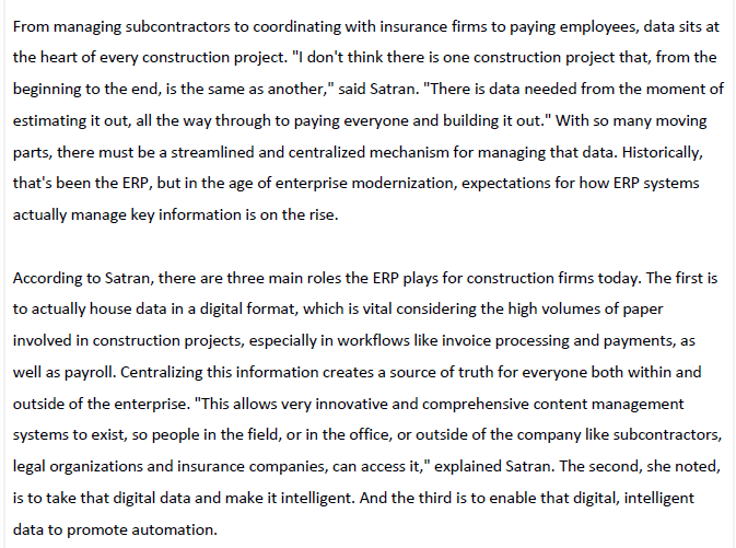 From managing subcontractors to coordinating with insurance firms to paying employees, data sits at
the heart of every construction project. "I don't think there is one construction project that, from the
beginning to the end, is the same as another," said Satran. "There is data needed from the moment of
estimating it out, all the way through to paying everyone and building it out." With so many moving
parts, there must be a streamlined and centralized mechanism for managing that data. Historically,
that's been the ERP, but in the age of enterprise modernization, expectations for how ERP systems
actually manage key information is on the rise.
According to Satran, there are three main roles the ERP plays for construction firms today. The first is
to actually house data in a digital format, which is vital considering the high volumes of paper
involved in construction projects, especially in workflows like invoice processing and payments, as
well as payroll. Centralizing this information creates a source of truth for everyone both within and
outside of the enterprise. "This allows very innovative and comprehensive content management
systems to exist, so people in the field, or in the office, or outside of the company like subcontractors,
legal organizations and insurance companies, can access it," explained Satran. The second, she noted,
is to take that digital data and make it intelligent. And the third is to enable that digital, intelligent
data to promote automation.
