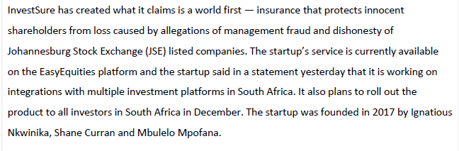 InvestSure has created what it claims is a world first – insurance that protects innocent
shareholders from loss caused by allegations of management fraud and dishonesty of
Johannesburg Stock Exchange (JSE) listed companies. The startup's service is currently available
on the EasyEquities platform and the startup said in a statement yesterday that it is working on
integrations with multiple investment platforms in South Africa. It also plans to roll out the
product to all investors in South Africa in December. The startup was founded in 2017 by Ignatious
Nkwinika, Shane Curran and Mbulelo Mpofana.
